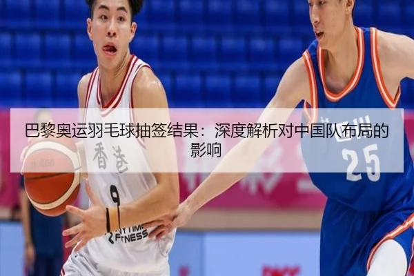 巴黎奥运羽毛球抽签结果：深度解析对中国队布局的影响